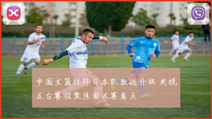 中国女篮对阵日本队激战升级 央视五台赛程聚焦淘汰赛看点