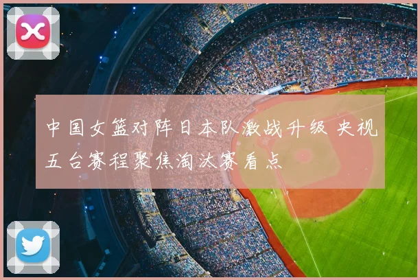 中国女篮对阵日本队激战升级 央视五台赛程聚焦淘汰赛看点