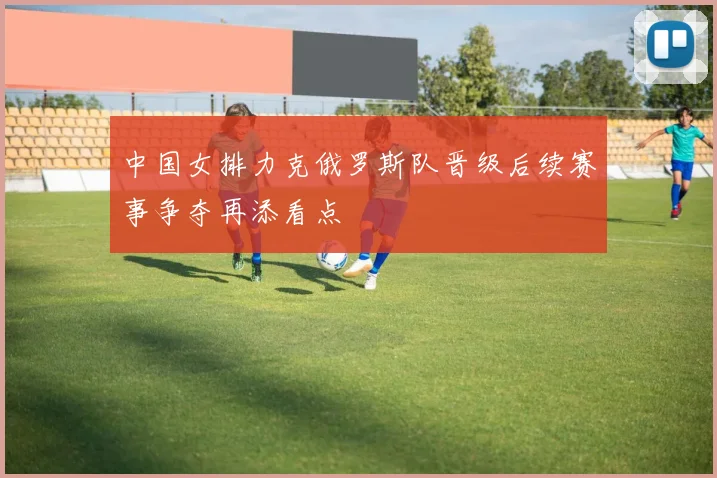 中国女排力克俄罗斯队晋级后续赛事争夺再添看点