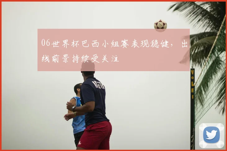06世界杯巴西小组赛表现稳健，出线前景持续受关注