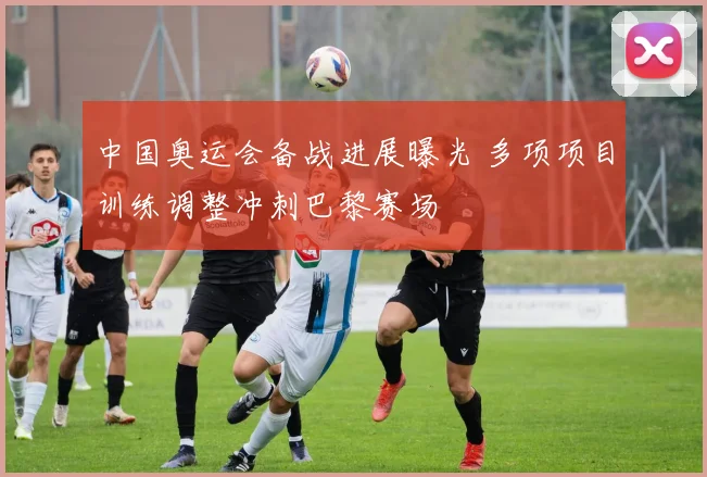 中国奥运会备战进展曝光 多项项目训练调整冲刺巴黎赛场