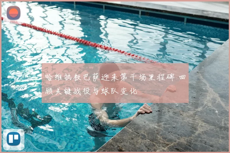 哈维执教巴萨迎来第千场里程碑 回顾关键战役与球队变化