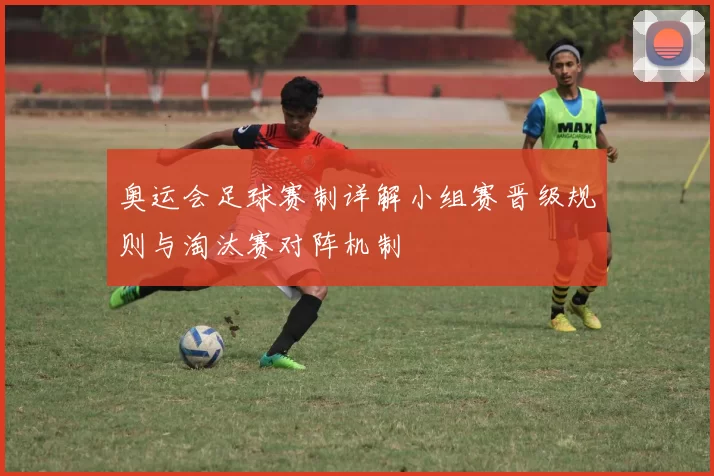 奥运会足球赛制详解小组赛晋级规则与淘汰赛对阵机制