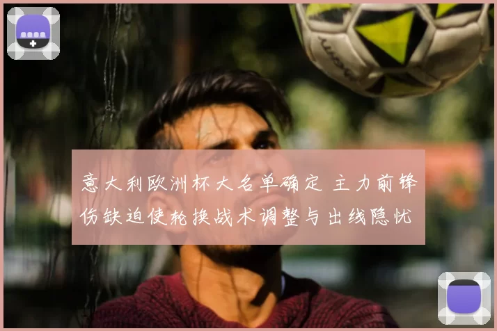 意大利欧洲杯大名单确定 主力前锋伤缺迫使轮换战术调整与出线隐忧
