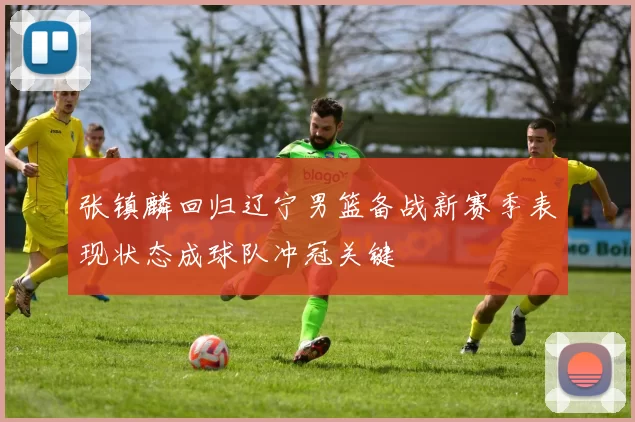 张镇麟回归辽宁男篮备战新赛季表现状态成球队冲冠关键