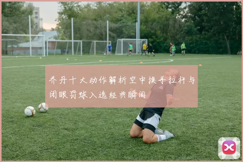 乔丹十大动作解析空中换手拉杆与闭眼罚球入选经典瞬间