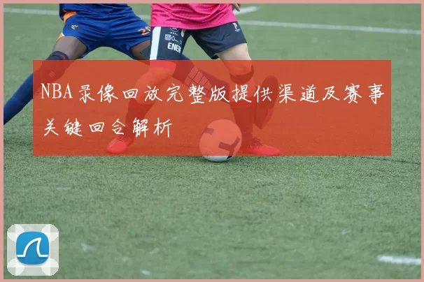 NBA录像回放完整版提供渠道及赛事关键回合解析