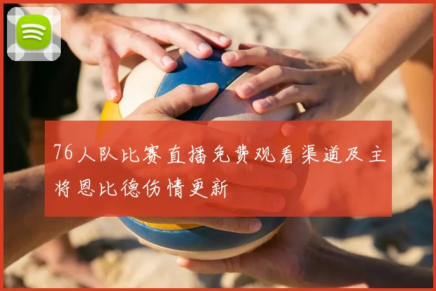 76人队比赛直播免费观看渠道及主将恩比德伤情更新
