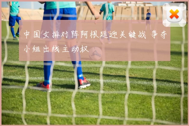 中国女排对阵阿根廷迎关键战 争夺小组出线主动权