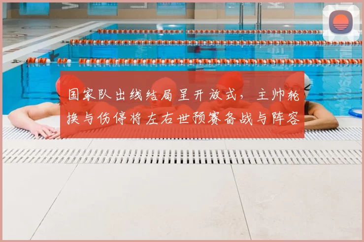 国家队出线结局呈开放式，主帅轮换与伤停将左右世预赛备战与阵容选择