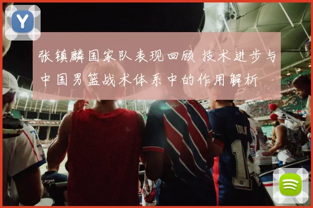 张镇麟国家队表现回顾 技术进步与中国男篮战术体系中的作用解析