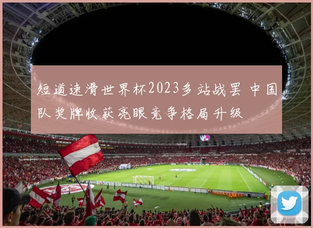 短道速滑世界杯2023多站战罢 中国队奖牌收获亮眼竞争格局升级
