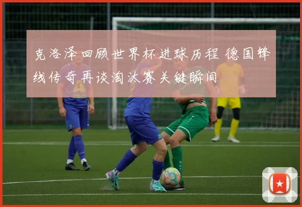 克洛泽回顾世界杯进球历程 德国锋线传奇再谈淘汰赛关键瞬间