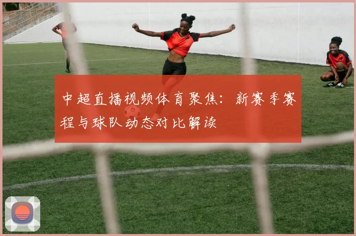 中超直播视频体育聚焦：新赛季赛程与球队动态对比解读