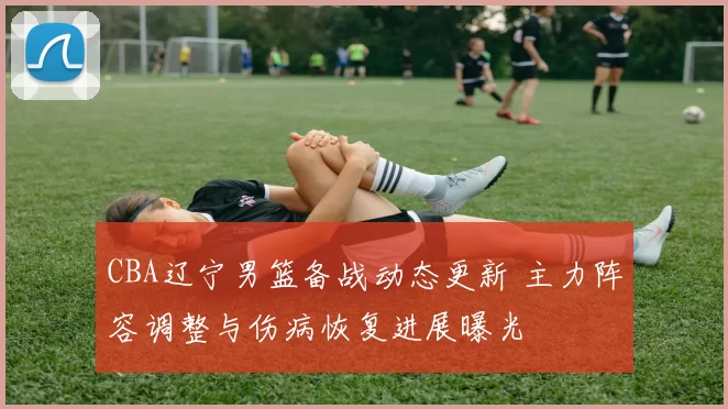 CBA辽宁男篮备战动态更新 主力阵容调整与伤病恢复进展曝光