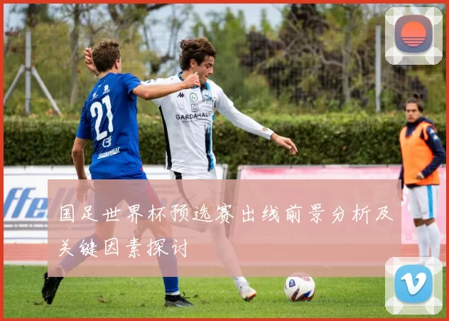 国足世界杯预选赛出线前景分析及关键因素探讨