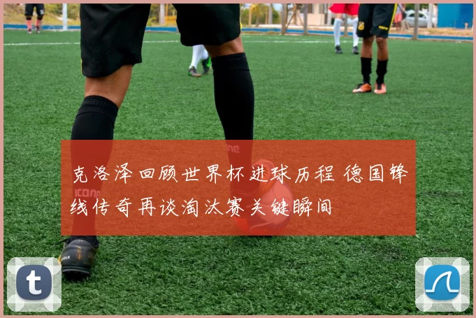 克洛泽回顾世界杯进球历程 德国锋线传奇再谈淘汰赛关键瞬间