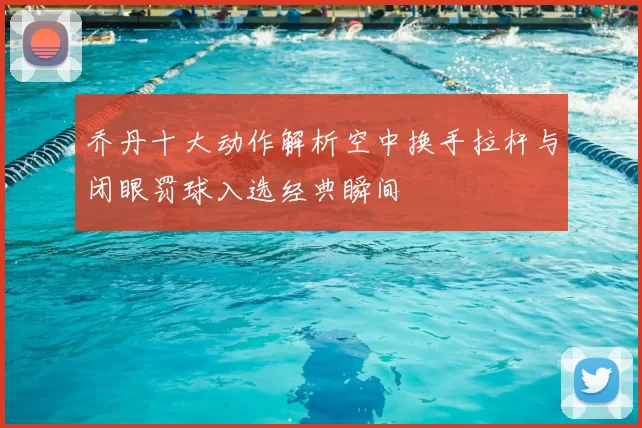 乔丹十大动作解析空中换手拉杆与闭眼罚球入选经典瞬间