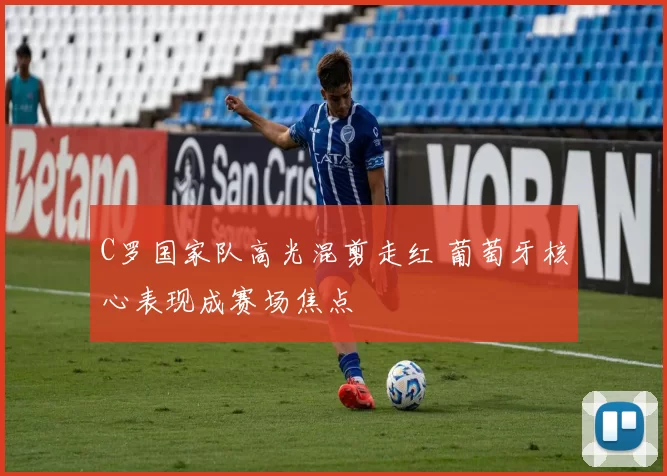 C罗国家队高光混剪走红 葡萄牙核心表现成赛场焦点