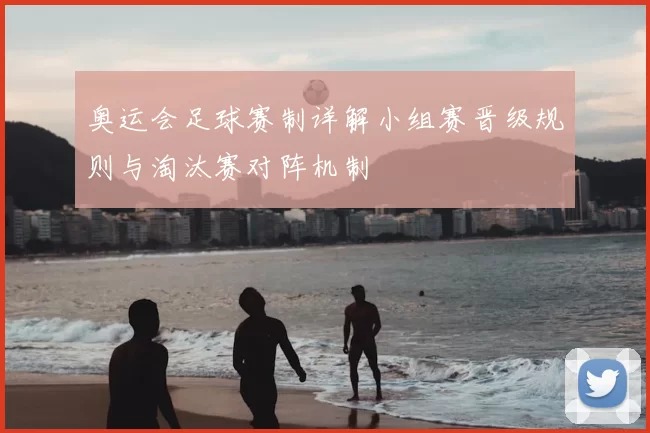 奥运会足球赛制详解小组赛晋级规则与淘汰赛对阵机制