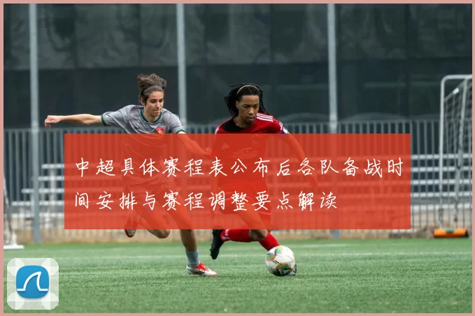 中超具体赛程表公布后各队备战时间安排与赛程调整要点解读