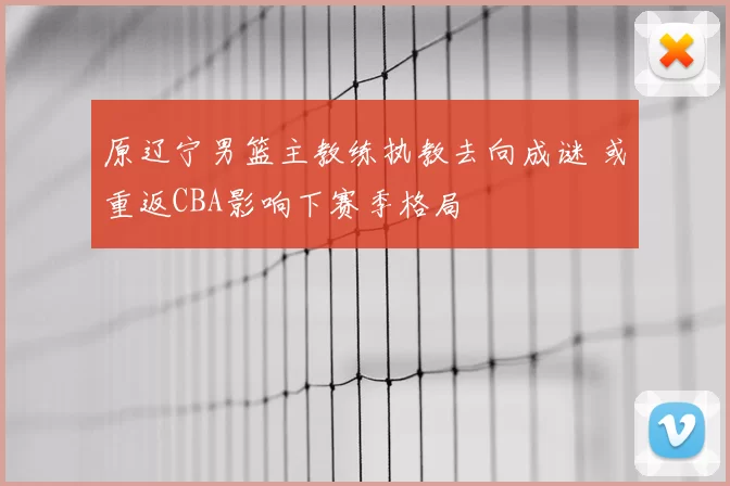 原辽宁男篮主教练执教去向成谜 或重返CBA影响下赛季格局