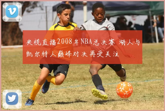 央视直播2008年NBA总决赛 湖人与凯尔特人巅峰对决再受关注