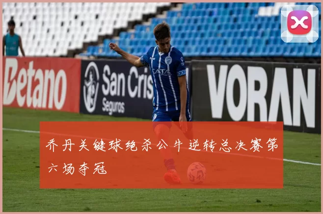 乔丹关键球绝杀公牛逆转总决赛第六场夺冠