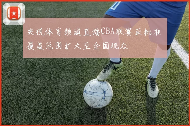 央视体育频道直播CBA联赛获批准 覆盖范围扩大至全国观众