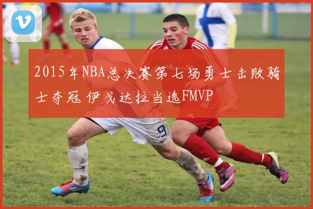 2015年NBA总决赛第七场勇士击败骑士夺冠 伊戈达拉当选FMVP