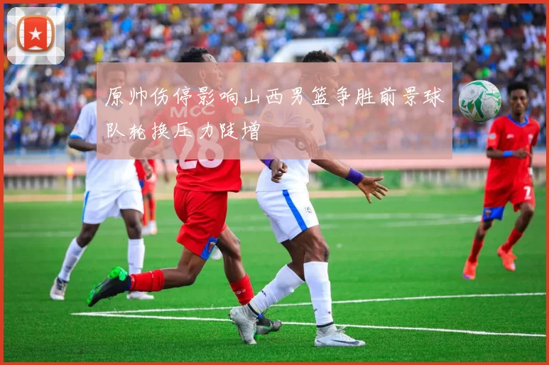 原帅伤停影响山西男篮争胜前景球队轮换压力陡增