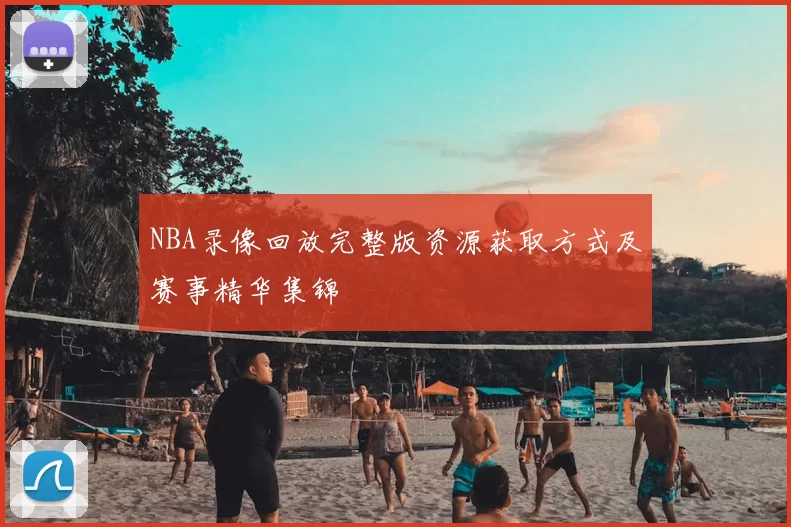 NBA录像回放完整版资源获取方式及赛事精华集锦