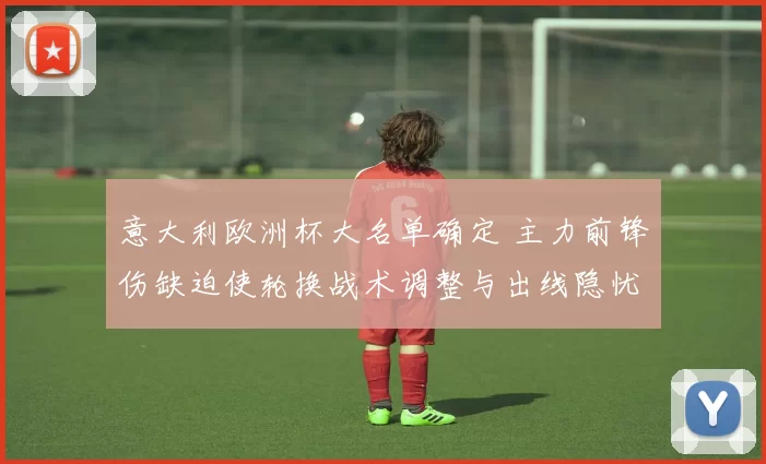 意大利欧洲杯大名单确定 主力前锋伤缺迫使轮换战术调整与出线隐忧