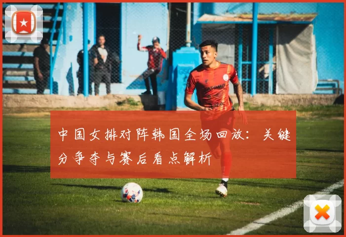 中国女排对阵韩国全场回放：关键分争夺与赛后看点解析