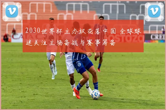 2030世界杯主办权花落中国 全球球迷关注主场备战与赛事筹备