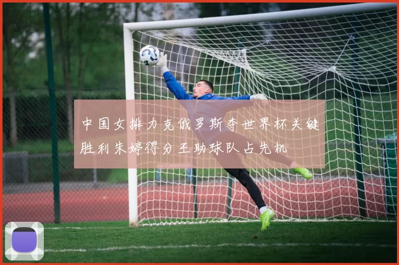 中国女排力克俄罗斯夺世界杯关键胜利朱婷得分王助球队占先机