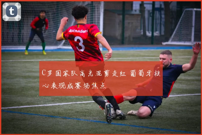 C罗国家队高光混剪走红 葡萄牙核心表现成赛场焦点