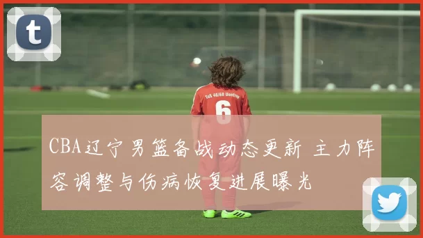 CBA辽宁男篮备战动态更新 主力阵容调整与伤病恢复进展曝光