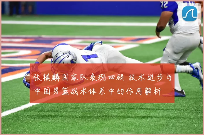 张镇麟国家队表现回顾 技术进步与中国男篮战术体系中的作用解析