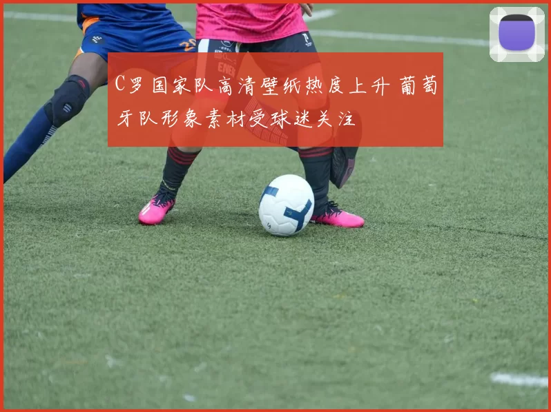 C罗国家队高清壁纸热度上升 葡萄牙队形象素材受球迷关注