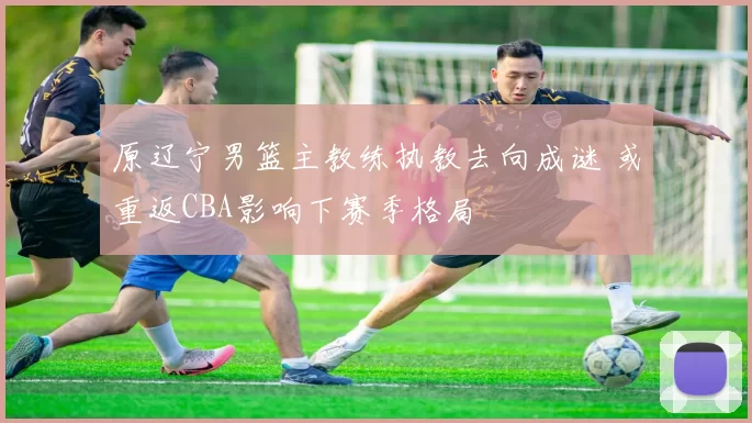 原辽宁男篮主教练执教去向成谜 或重返CBA影响下赛季格局