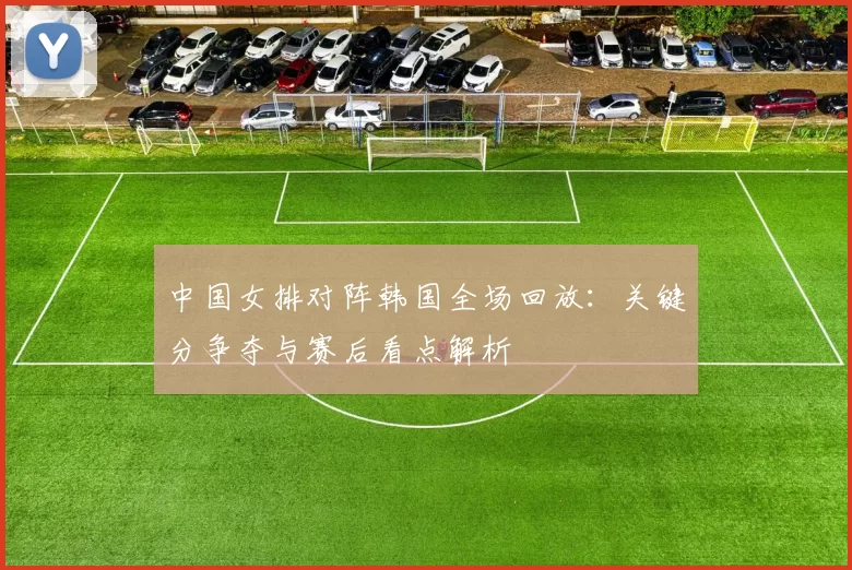 中国女排对阵韩国全场回放：关键分争夺与赛后看点解析